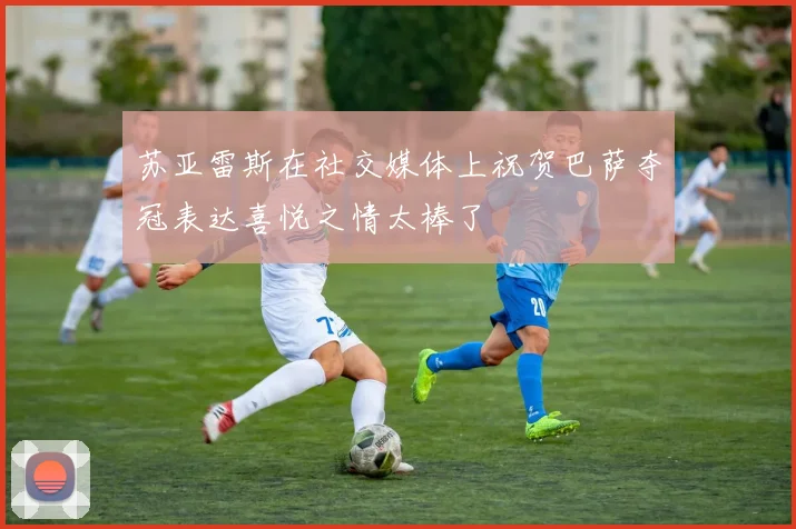 苏亚雷斯在社交媒体上祝贺巴萨夺冠表达喜悦之情太棒了
