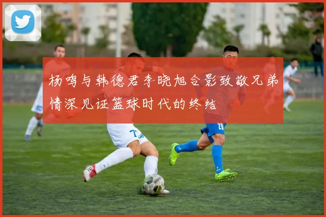 杨鸣与韩德君李晓旭合影致敬兄弟情深见证篮球时代的终结