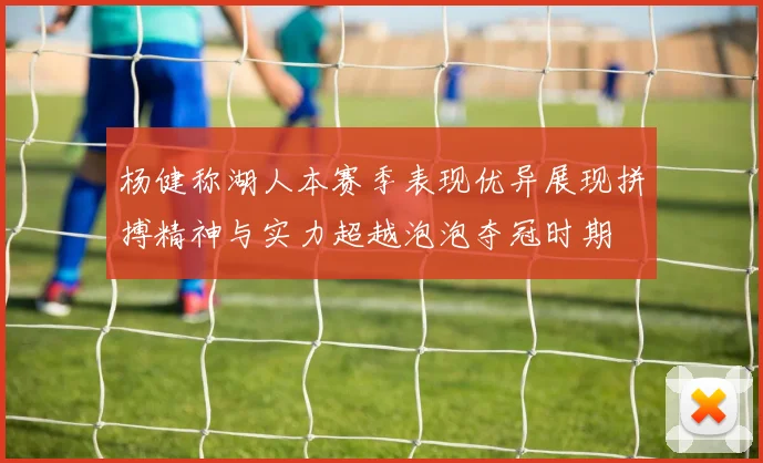 杨健称湖人本赛季表现优异展现拼搏精神与实力超越泡泡夺冠时期