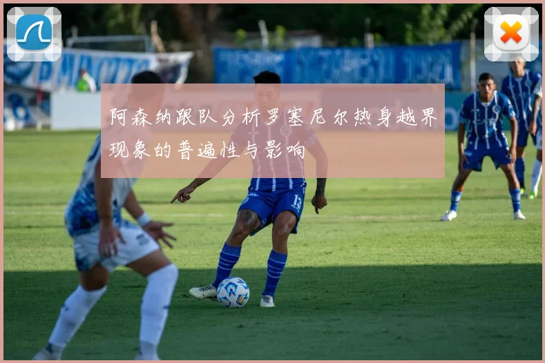 阿森纳跟队分析罗塞尼尔热身越界现象的普遍性与影响