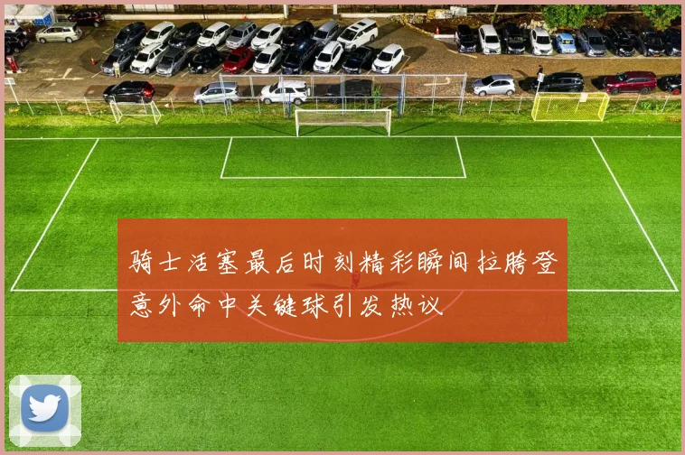 骑士活塞最后时刻精彩瞬间拉胯登意外命中关键球引发热议