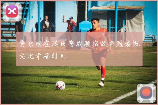 费尔明在诺坎普战胜宿敌夺冠感慨无比幸福时刻