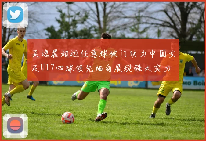 吴逸晨超远任意球破门助力中国女足U17四球领先缅甸展现强大实力