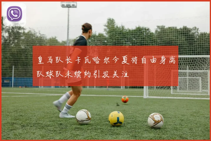 皇马队长卡瓦哈尔今夏将自由身离队球队未续约引发关注