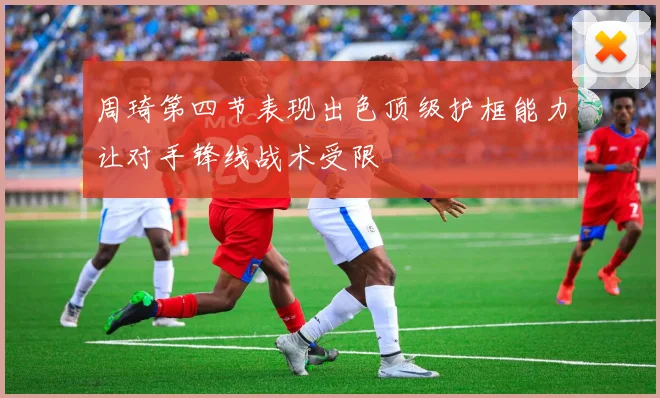 周琦第四节表现出色顶级护框能力让对手锋线战术受限