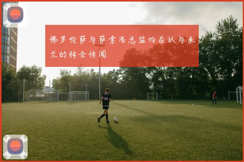 佛罗伦萨与萨索洛总监均否认与米兰的转会传闻