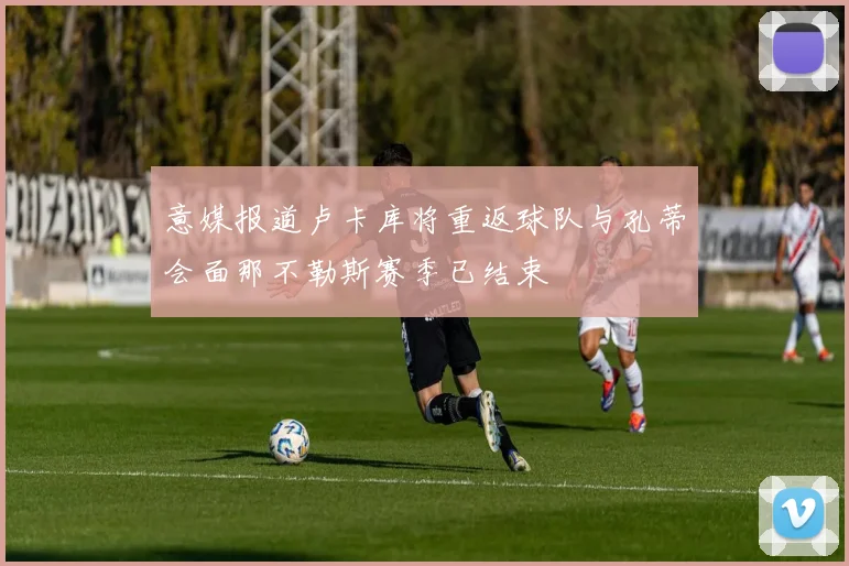 意媒报道卢卡库将重返球队与孔蒂会面那不勒斯赛季已结束