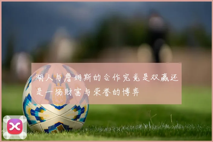 湖人与詹姆斯的合作究竟是双赢还是一场财富与荣誉的博弈