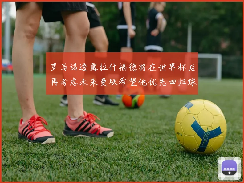 罗马诺透露拉什福德将在世界杯后再考虑未来曼联希望他优先回归球队