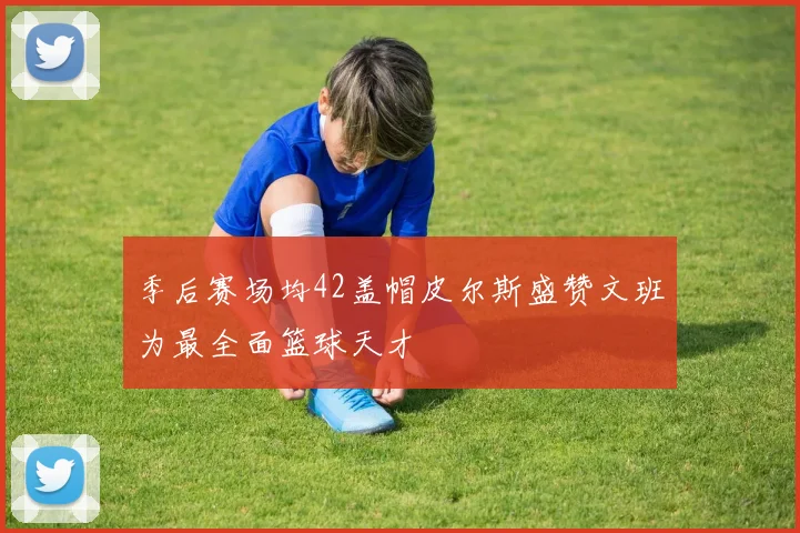 季后赛场均42盖帽皮尔斯盛赞文班为最全面篮球天才